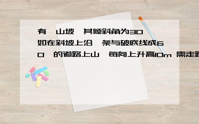 有一山坡,其倾斜角为30°,如在斜坡上沿一条与破底线成60°的道路上山,每向上升高10m 需走路--米