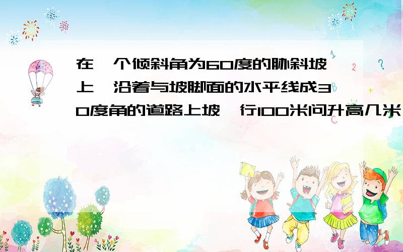 在一个倾斜角为60度的胁斜坡上,沿着与坡脚面的水平线成30度角的道路上坡,行100米问升高几米