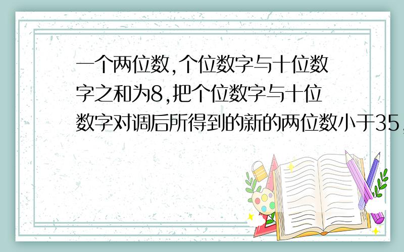 一个两位数,个位数字与十位数字之和为8,把个位数字与十位数字对调后所得到的新的两位数小于35,求这个两