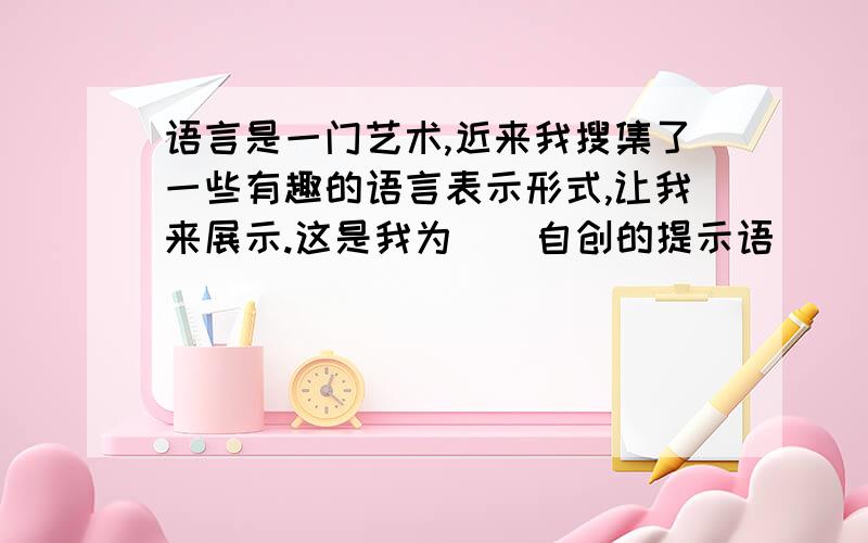 语言是一门艺术,近来我搜集了一些有趣的语言表示形式,让我来展示.这是我为（）自创的提示语（）