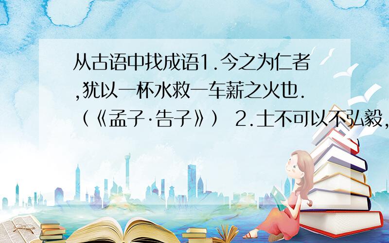 从古语中找成语1.今之为仁者,犹以一杯水救一车薪之火也.（《孟子·告子》） 2.士不可以不弘毅,任重而道远.（《论语·泰伯》） 3.汝虽打草,吾已惊蛇! （糖·段成式《酉阳杂俎》） 4.不徐不