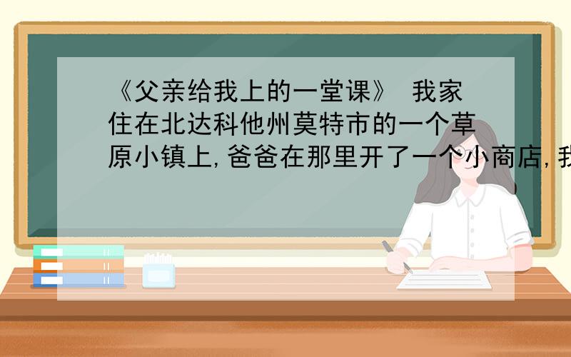 《父亲给我上的一堂课》 我家住在北达科他州莫特市的一个草原小镇上,爸爸在那里开了一个小商店,我们称之为“我们自己的五金家具店”.我们几个孩子从小就在店里帮忙.在这样的环境里,