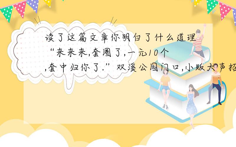 读了这篇文章你明白了什么道理“来来来,套圈了,一元10个,套中归你了.”双溪公园门口,小贩大声招呼游人.好象很有趣.看着围观者里三层外三层,我忍不住走上前.一个圆圆的竹圈从游客手中