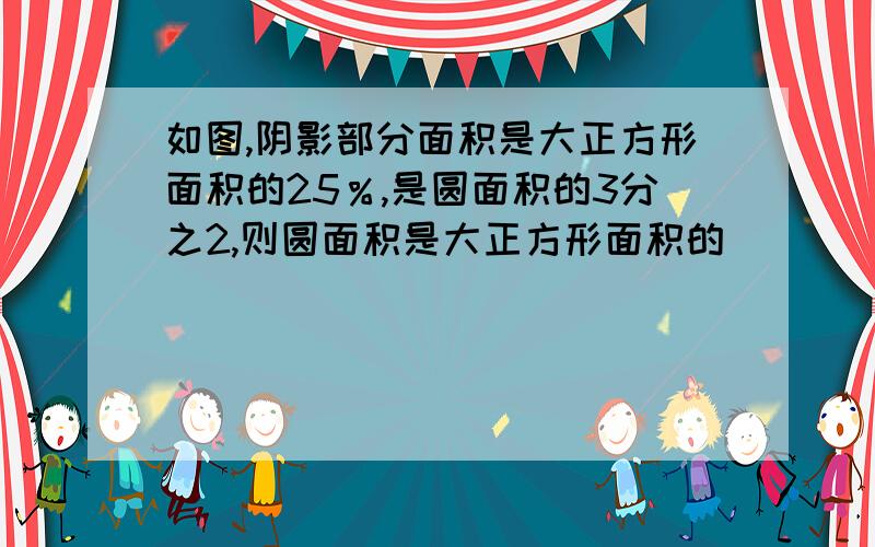 如图,阴影部分面积是大正方形面积的25％,是圆面积的3分之2,则圆面积是大正方形面积的_________％.