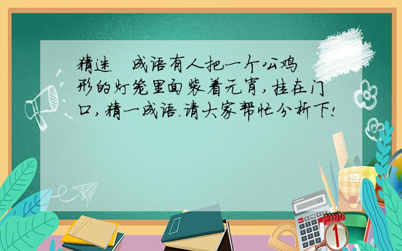 猜迷   成语有人把一个公鸡形的灯笼里面装着元宵,挂在门口,猜一成语.请大家帮忙分析下!