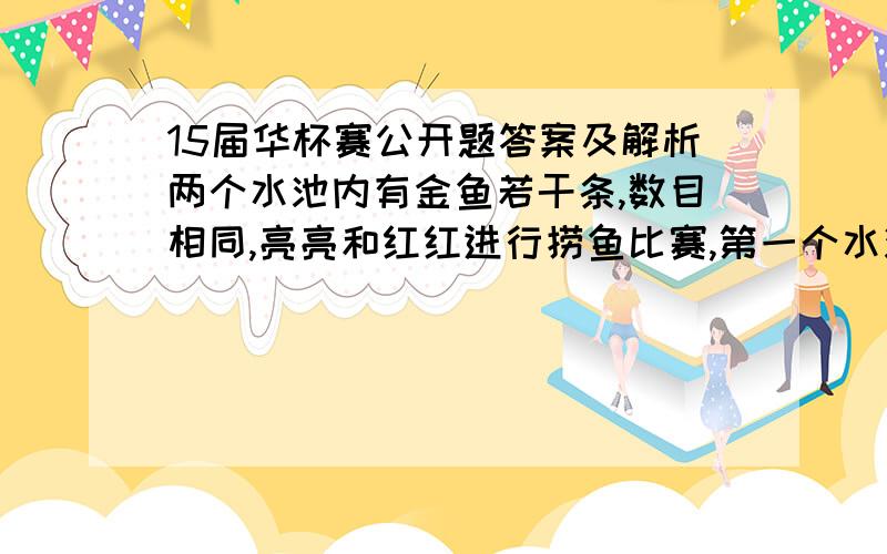 15届华杯赛公开题答案及解析两个水池内有金鱼若干条,数目相同,亮亮和红红进行捞鱼比赛,第一个水池内的金鱼被捞完时,亮亮和红红所捞到的金鱼数目比是3：4；捞完第二个水池内的金鱼时,