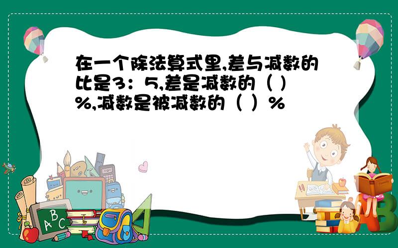 在一个除法算式里,差与减数的比是3：5,差是减数的（ )%,减数是被减数的（ ）%