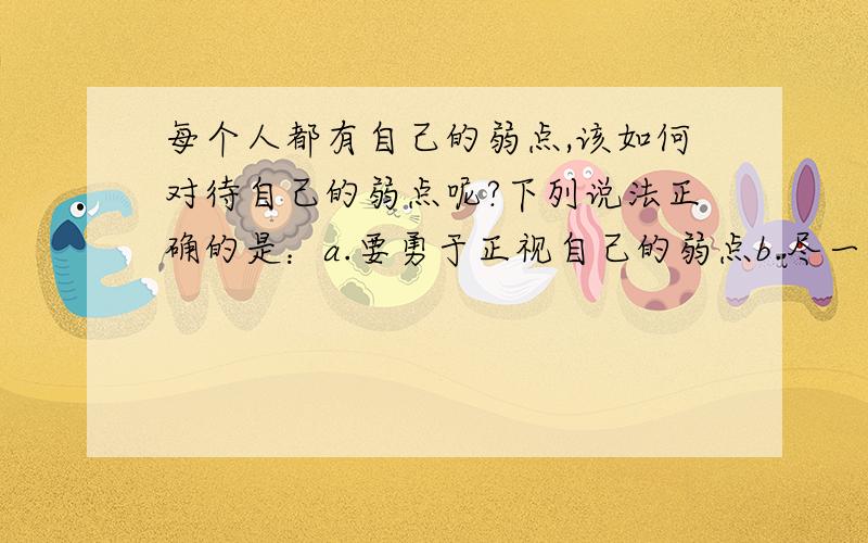 每个人都有自己的弱点,该如何对待自己的弱点呢?下列说法正确的是：a.要勇于正视自己的弱点b.尽一切努力弥补,一定要变成优点c.所谓扬长避短,就是应该避开自己的弱点d.敢于挑战自己,越是