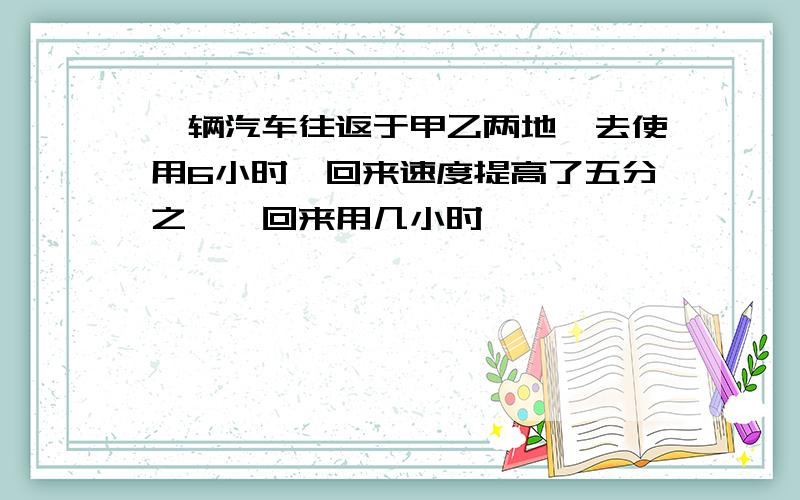 一辆汽车往返于甲乙两地,去使用6小时,回来速度提高了五分之一,回来用几小时