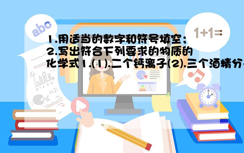 1.用适当的数字和符号填空；2.写出符合下列要求的物质的化学式1.(1).二个钙离子(2).三个酒精分子(3).甲烷中碳显-4价2.(1)璀璨夺目的钻石（2）具有还原性的气态氧化物（3）食醋中含有的酸（4