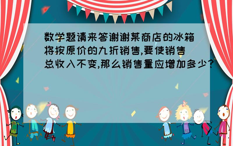 数学题请来答谢谢某商店的冰箱将按原价的九折销售,要使销售总收入不变,那么销售量应增加多少?