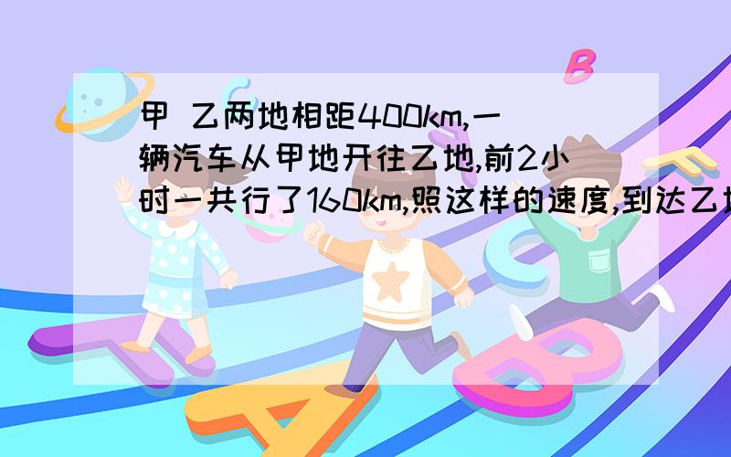 甲 乙两地相距400km,一辆汽车从甲地开往乙地,前2小时一共行了160km,照这样的速度,到达乙地还要多少时?用比例解