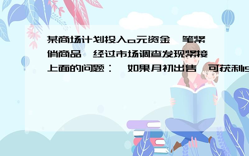 某商场计划投入a元资金一笔紧俏商品,经过市场调查发现紧接上面的问题：,如果月初出售,可获利15％．并可用本和利再投资其他法商品,到月底又可获利10％；如果月末出售可获利30％,但要付