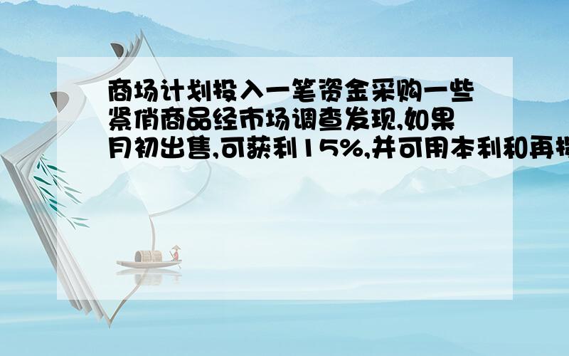 商场计划投入一笔资金采购一些紧俏商品经市场调查发现,如果月初出售,可获利15%,并可用本利和再投资其他商品,到月末又可获利10%;如果月末出售,可获利30%,但要付出仓储费用700元,请问根据