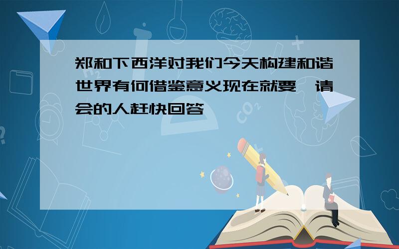 郑和下西洋对我们今天构建和谐世界有何借鉴意义现在就要,请会的人赶快回答