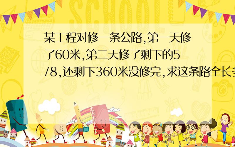 某工程对修一条公路,第一天修了60米,第二天修了剩下的5/8,还剩下360米没修完,求这条路全长多少米?