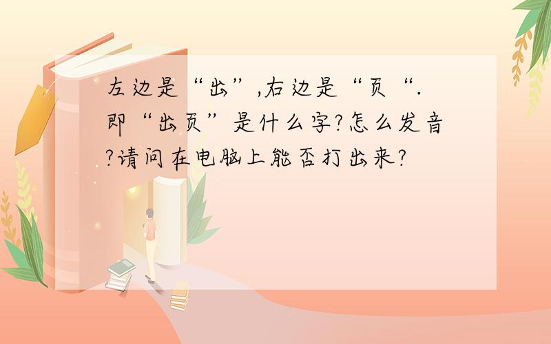 左边是“出”,右边是“页“.即“出页”是什么字?怎么发音?请问在电脑上能否打出来?