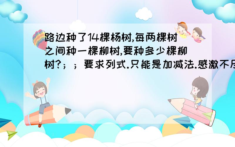 路边种了14棵杨树,每两棵树之间种一棵柳树,要种多少棵柳树?；；要求列式.只能是加减法.感激不尽……而且是连加连减法。是连加连减法。