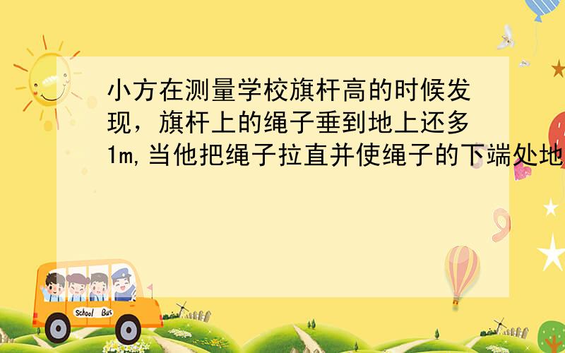 小方在测量学校旗杆高的时候发现，旗杆上的绳子垂到地上还多1m,当他把绳子拉直并使绳子的下端处地时，绳子的下端离旗杆5m，旗杆的高度是多少m？张立同学想利用树影测量校园内的树高