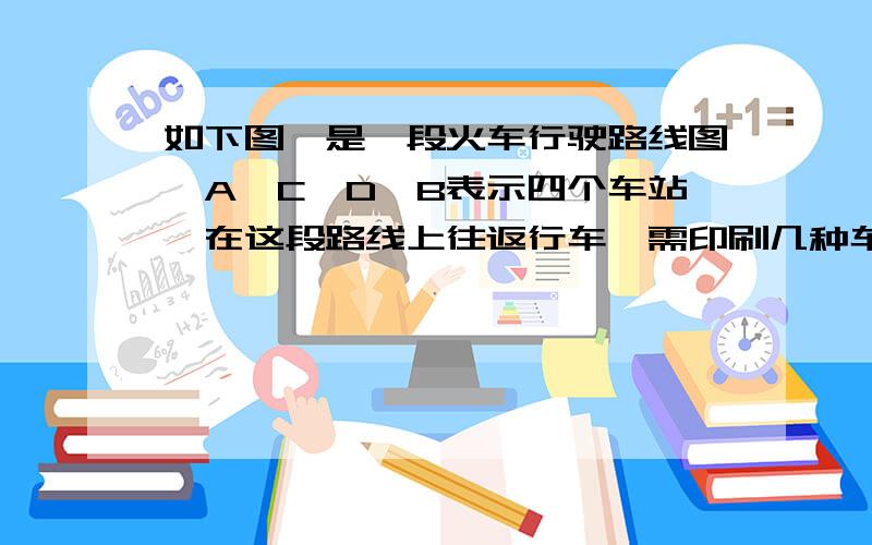 如下图,是一段火车行驶路线图,A、C、D、B表示四个车站,在这段路线上往返行车,需印刷几种车票?有几种票价?