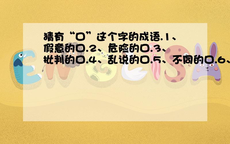 猜有“口”这个字的成语.1、假意的口.2、危险的口.3、批判的口.4、乱说的口.5、不同的口.6、能说的口.7、赞不停的口.8、不一致的口.9、不隐瞒的口.10、不敢说的口.11、不愿承认的口.