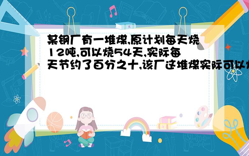 某钢厂有一堆煤,原计划每天烧12吨,可以烧54天,实际每天节约了百分之十,该厂这堆煤实际可以烧多少天?用方程解