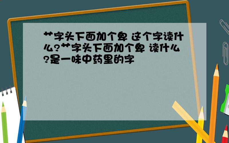 艹字头下面加个卑 这个字读什么?艹字头下面加个卑 读什么?是一味中药里的字