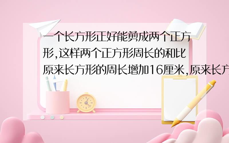 一个长方形正好能剪成两个正方形,这样两个正方形周长的和比原来长方形的周长增加16厘米,原来长方形的面...一个长方形正好能剪成两个正方形,这样两个正方形周长的和比原来长方形的周