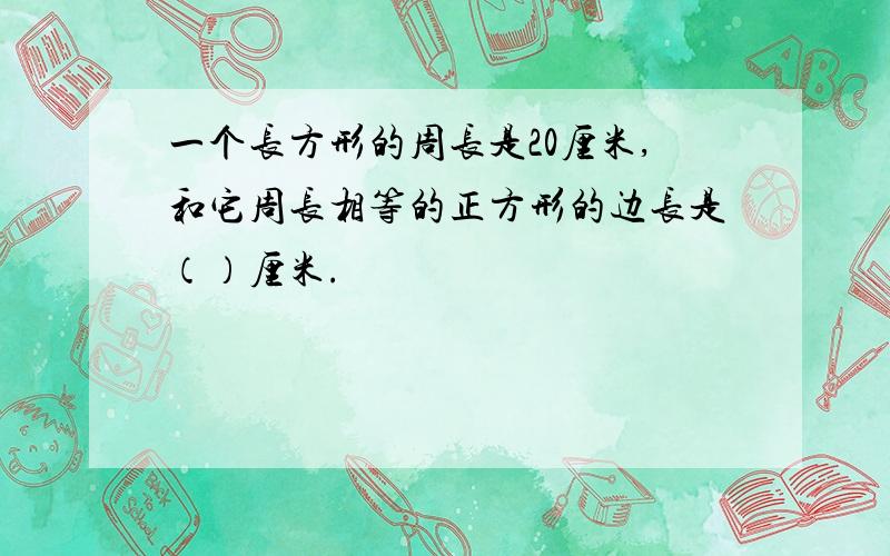 一个长方形的周长是20厘米,和它周长相等的正方形的边长是（）厘米.