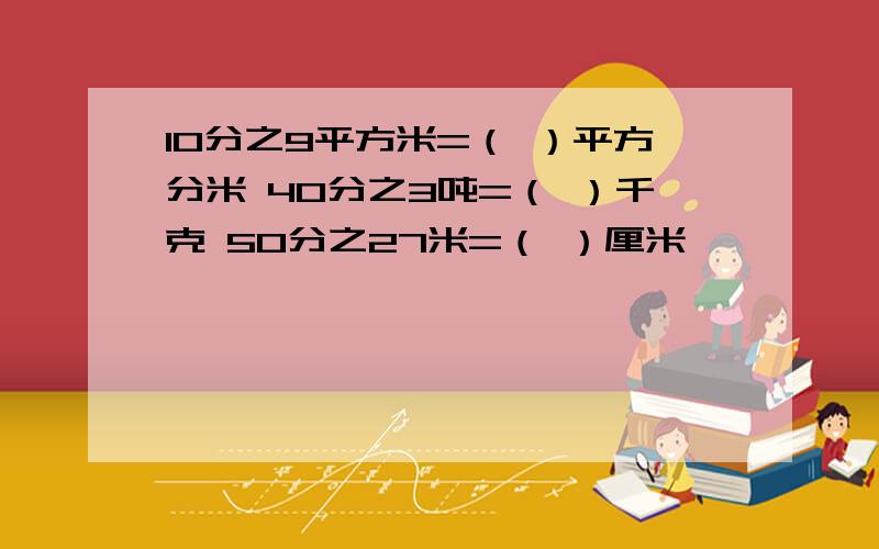 10分之9平方米=（ ）平方分米 40分之3吨=（ ）千克 50分之27米=（ ）厘米