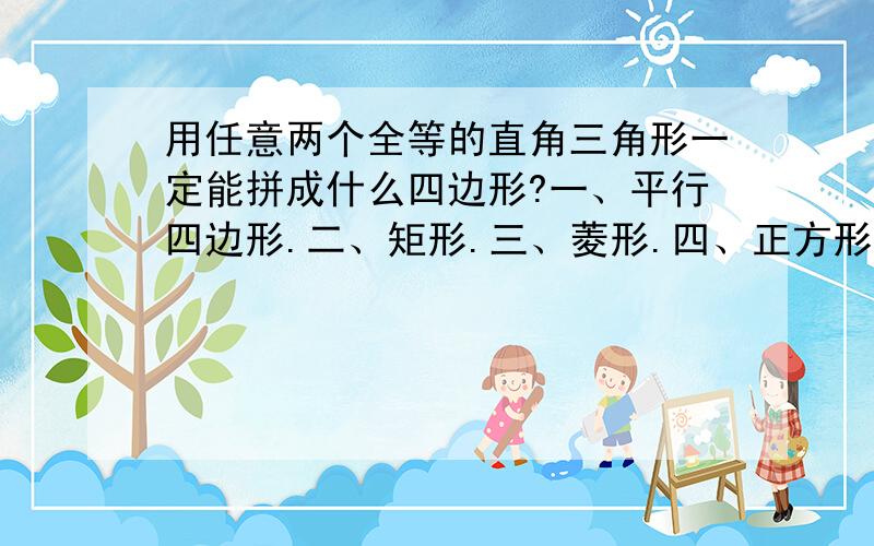 用任意两个全等的直角三角形一定能拼成什么四边形?一、平行四边形.二、矩形.三、菱形.四、正方形.五、等腰三角形.六、等边三角形