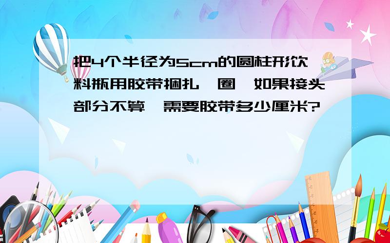 把4个半径为5cm的圆柱形饮料瓶用胶带捆扎一圈,如果接头部分不算,需要胶带多少厘米?