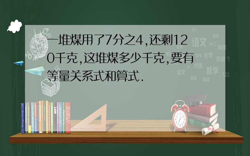 一堆煤用了7分之4,还剩120千克,这堆煤多少千克,要有等量关系式和算式.