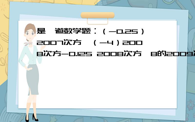 是一道数学题：（-0.25）2007次方×（-4）2008次方-0.125 2008次方×8的2009次方 是一道数学题：（-0.25）2007次方×（-4）2008次方-0.125 2008次方×8的2009次方