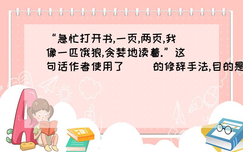 “急忙打开书,一页,两页,我像一匹饿狼,贪婪地读着.”这句话作者使用了（ ）的修辞手法,目的是为了（ ）急用.