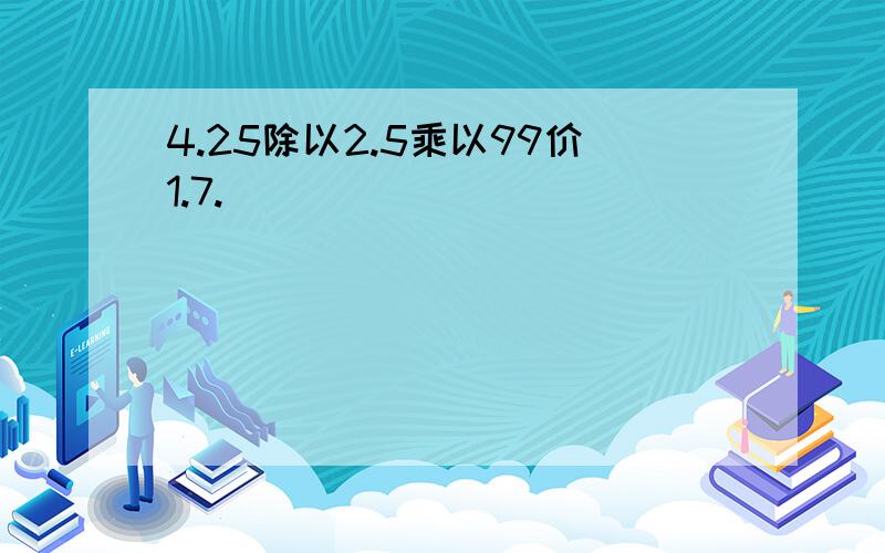 4.25除以2.5乘以99价1.7.