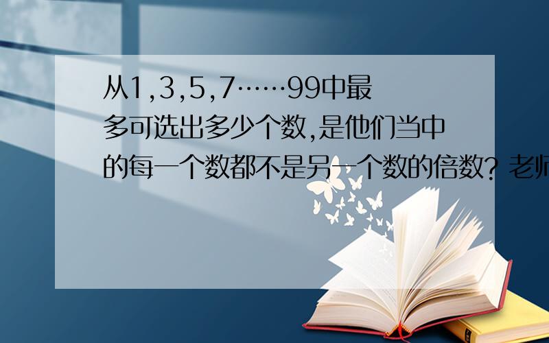 从1,3,5,7……99中最多可选出多少个数,是他们当中的每一个数都不是另一个数的倍数? 老师说是33个.求神牛解题啊~~~~~~~!