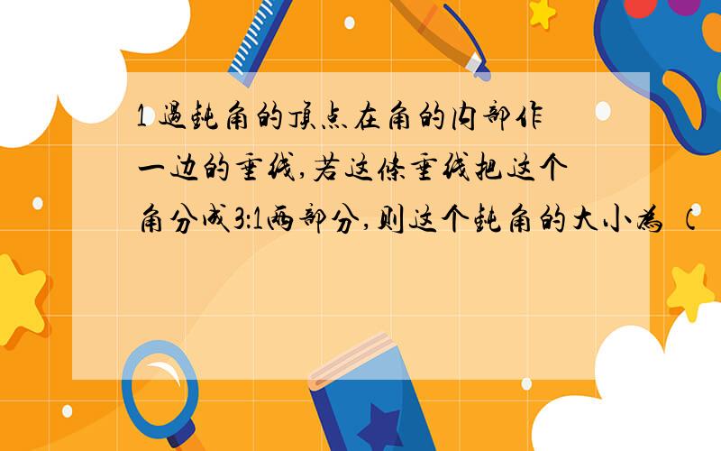 1 过钝角的顶点在角的内部作一边的垂线,若这条垂线把这个角分成3：1两部分,则这个钝角的大小为 （