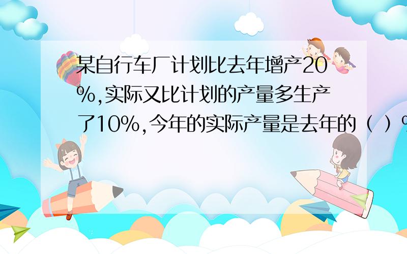 某自行车厂计划比去年增产20%,实际又比计划的产量多生产了10%,今年的实际产量是去年的（ ）%