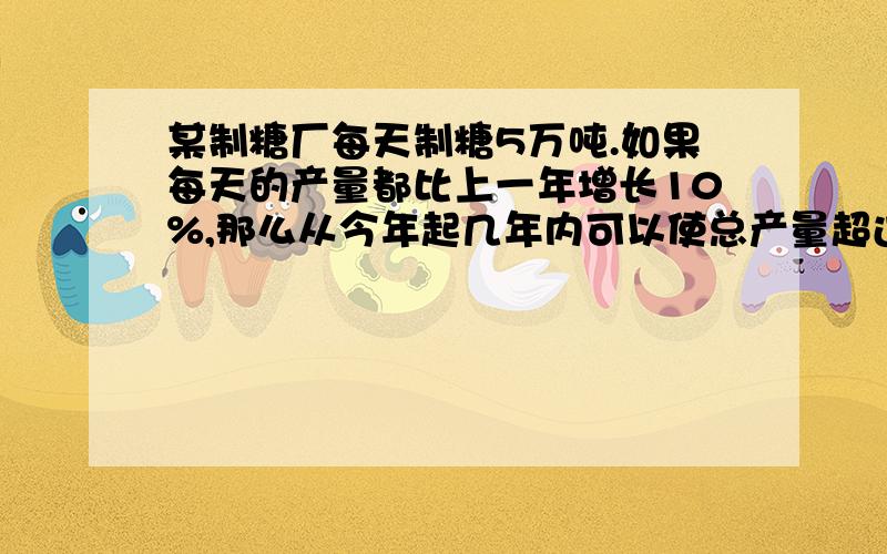 某制糖厂每天制糖5万吨.如果每天的产量都比上一年增长10%,那么从今年起几年内可以使总产量超过30万吨?