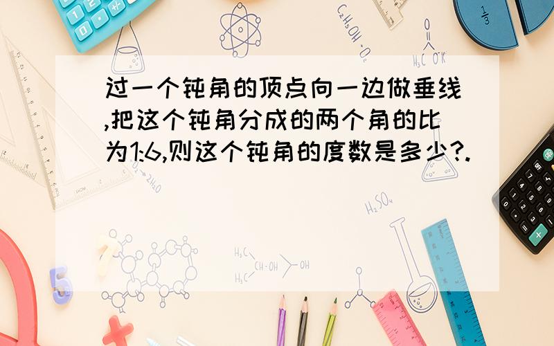 过一个钝角的顶点向一边做垂线,把这个钝角分成的两个角的比为1:6,则这个钝角的度数是多少?.