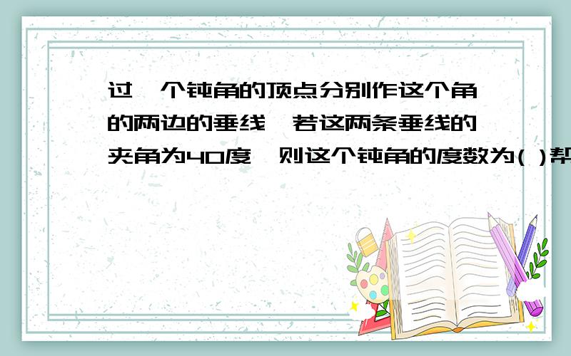 过一个钝角的顶点分别作这个角的两边的垂线,若这两条垂线的夹角为40度,则这个钝角的度数为( )帮个忙,急