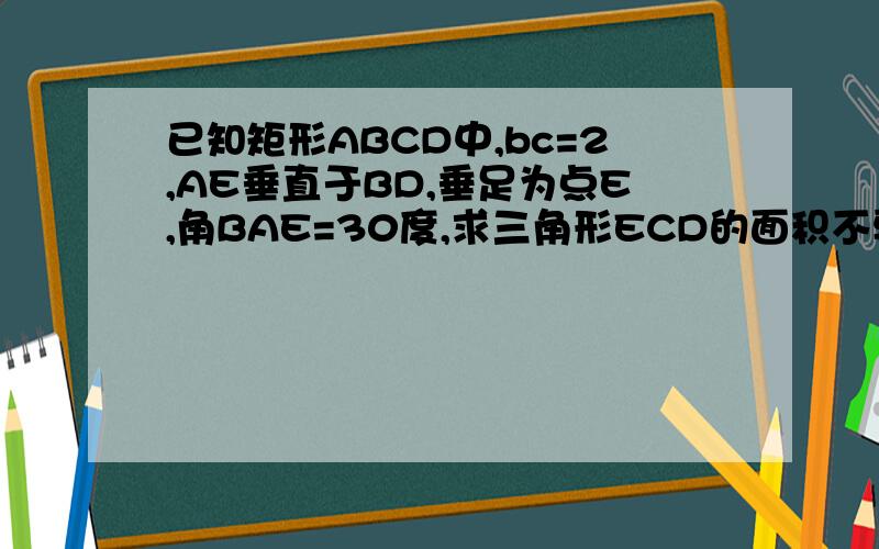 已知矩形ABCD中,bc=2,AE垂直于BD,垂足为点E,角BAE=30度,求三角形ECD的面积不要给我说狗屁因为ad=bc 所以ae等于1 为TM什么啊 给我说清楚 说得好的加分