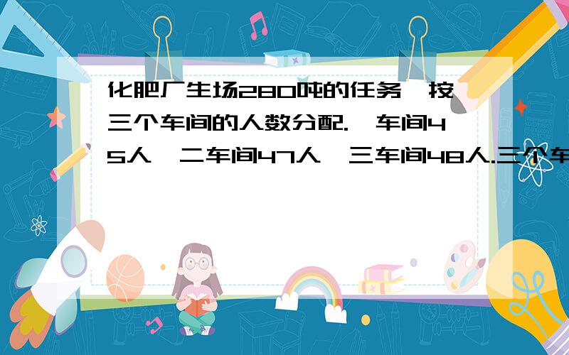 化肥厂生场280吨的任务,按三个车间的人数分配.一车间45人,二车间47人,三车间48人.三个车间各生产化肥五分钟内给我