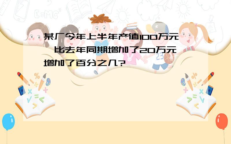 某厂今年上半年产值100万元,比去年同期增加了20万元,增加了百分之几?