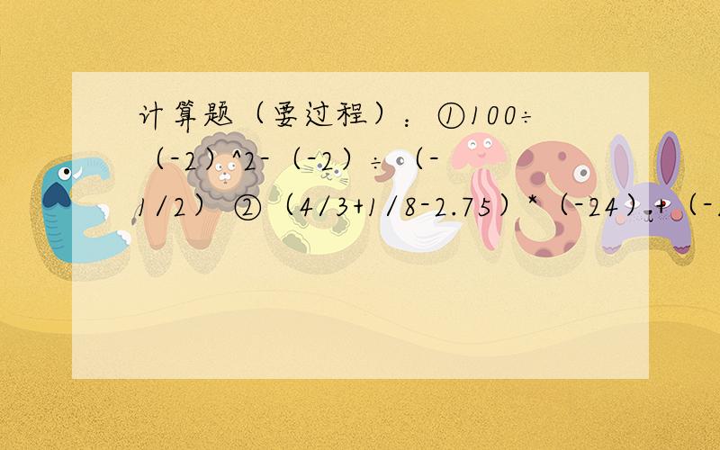 计算题（要过程）：①100÷（-2）^2-（-2）÷（-1/2） ②（4/3+1/8-2.75）*（-24）+（-1）^2003-|-2|^3