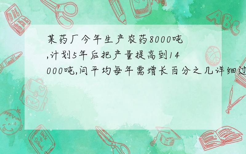 某药厂今年生产农药8000吨,计划5年后把产量提高到14000吨,问平均每年需增长百分之几详细过程  谢谢!哪有5000啊