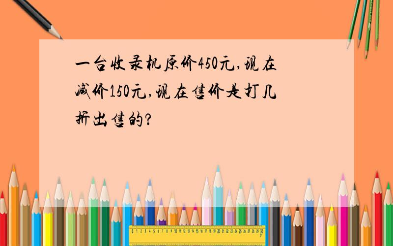 一台收录机原价450元,现在减价150元,现在售价是打几折出售的?