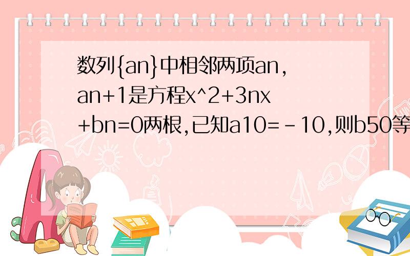 数列{an}中相邻两项an,an+1是方程x^2+3nx+bn=0两根,已知a10=-10,则b50等于________,.