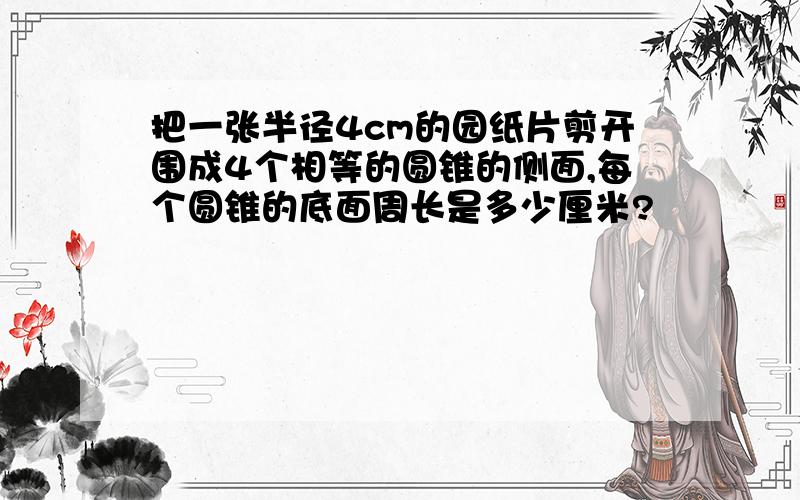 把一张半径4cm的园纸片剪开围成4个相等的圆锥的侧面,每个圆锥的底面周长是多少厘米?